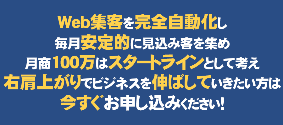 Web集客を完全自動化し、毎月安定的に見込み客を集め、月商100万はスタートラインとして考え、右肩上がりでビジネスを伸ばしていきたい方は、今すぐお申し込みください