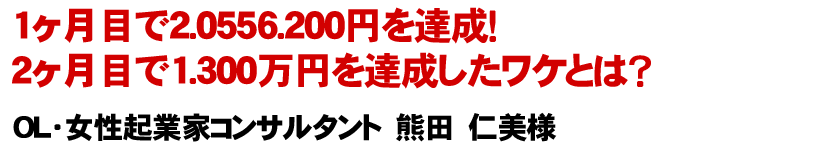1ヶ月目で2.0556.200円を達成！2ヶ月目で1.300万円を達成したワケとは？ OL・女性起業家コンサルタント　熊田　仁美様